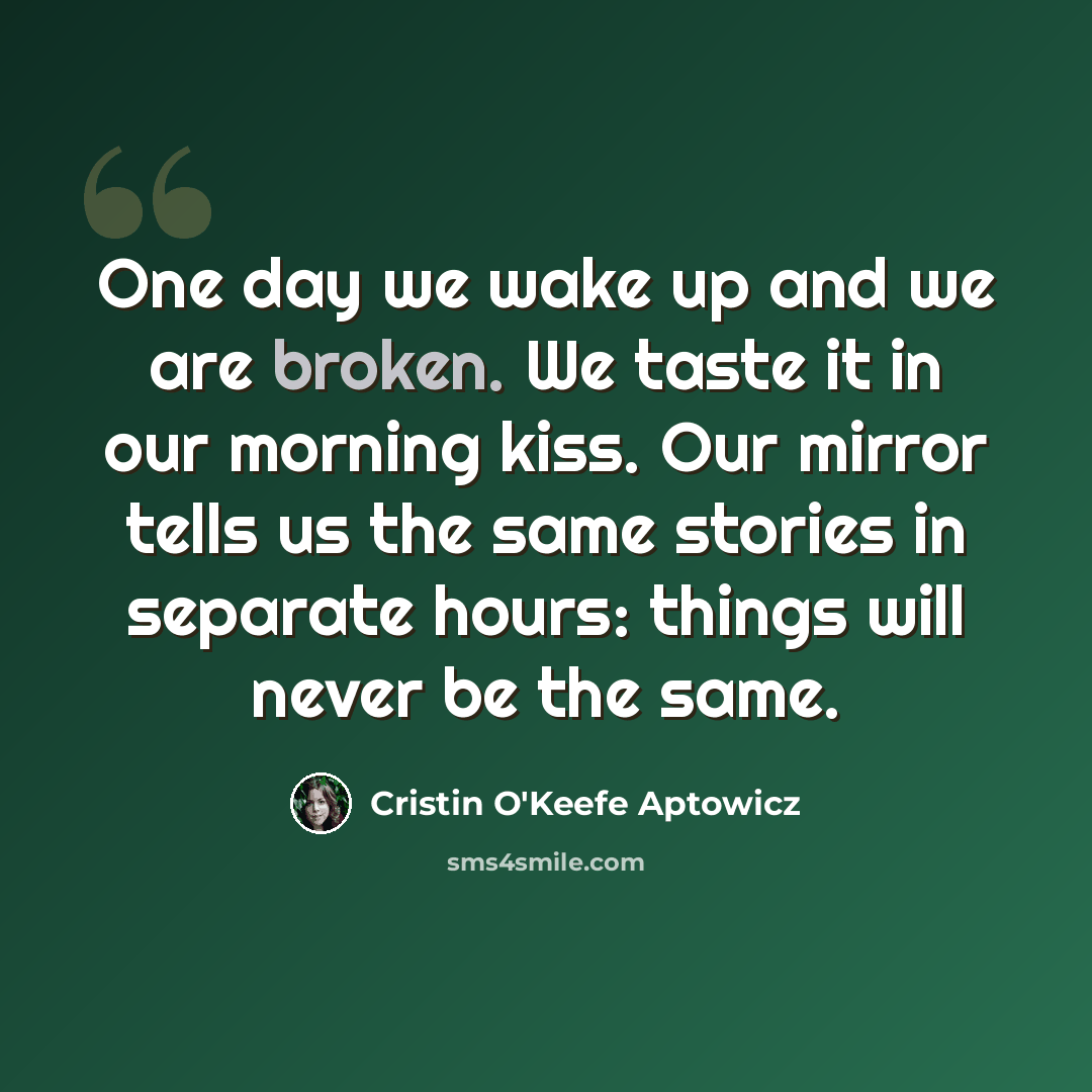 “One day we wake up and we are broken. We taste it in our morning kiss. Our mirror tells us the same stories in separate hours: things will never be the same.” quote by Cristin O'Keefe Aptowicz