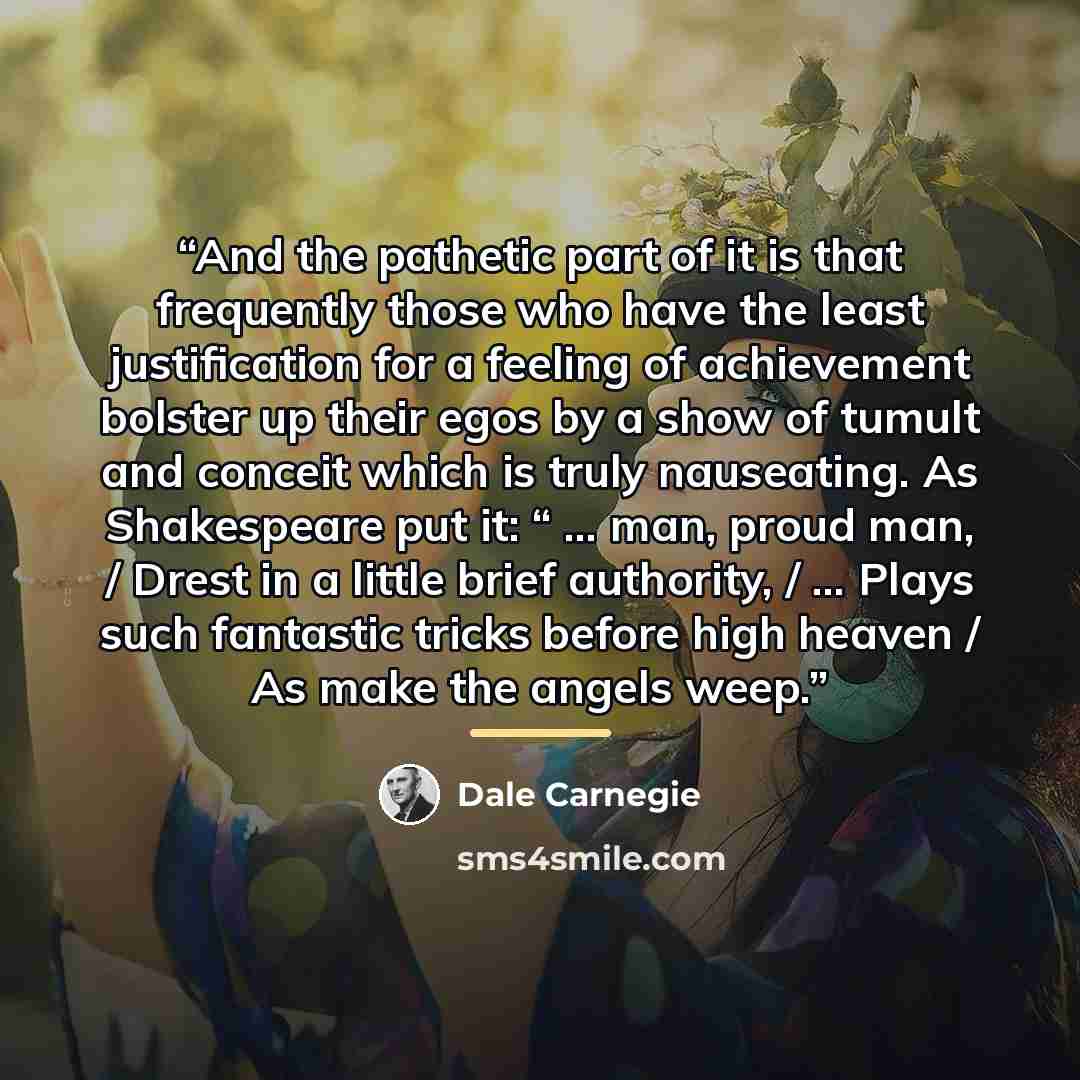 “And the pathetic part of it is that frequently those who have the least justification for a feeling of achievement bolster up their egos by a show of tumult and conceit which is truly nauseating. As Shakespeare put it: “ … man, proud man, / Drest in a little brief authority, / … Plays such…” quote by Dale Carnegie
