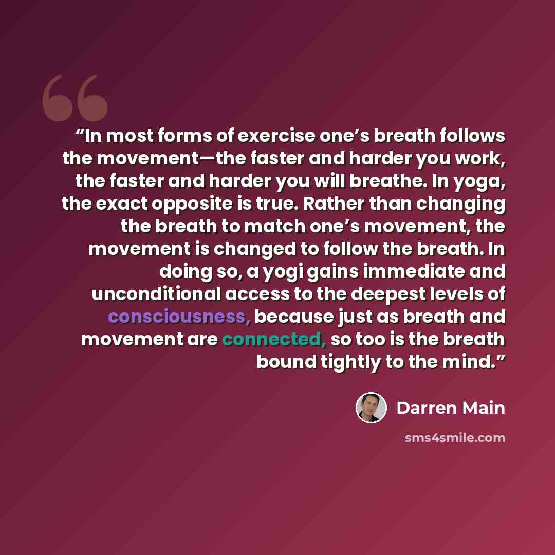 “In most forms of exercise one’s breath follows the movement—the faster and harder you work, the faster and harder you will breathe. In yoga, the exact opposite is true. Rather than changing the breath to match one’s movement, the movement is changed to follow the breath. In doing so, a yogi gains…” quote by Darren Main