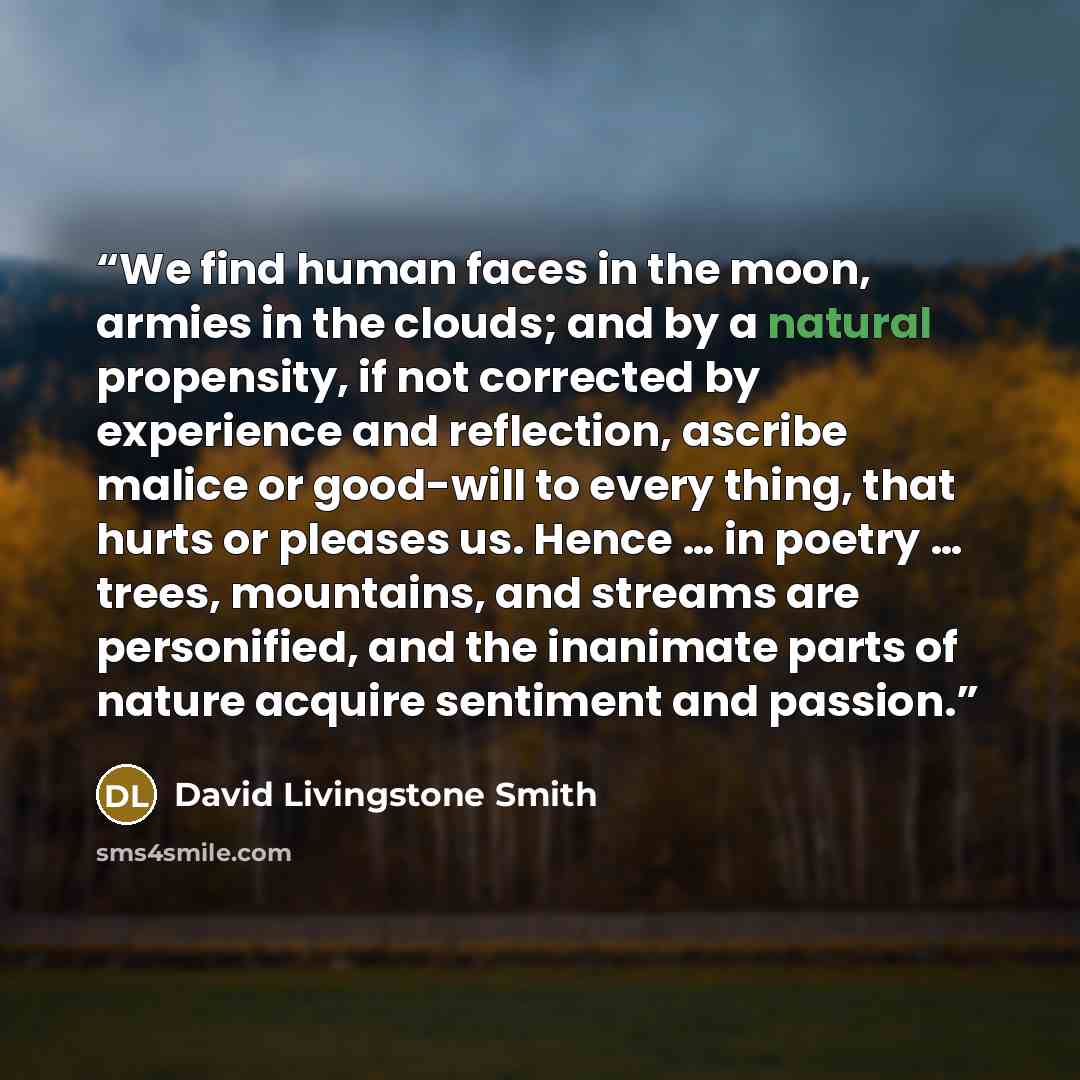 “We find human faces in the moon, armies in the clouds; and by a natural propensity, if not corrected by experience and reflection, ascribe malice or good-will to every thing, that hurts or pleases us. Hence … in poetry … trees, mountains, and streams are personified, and the inanimate parts of…” quote by David Livingstone Smith