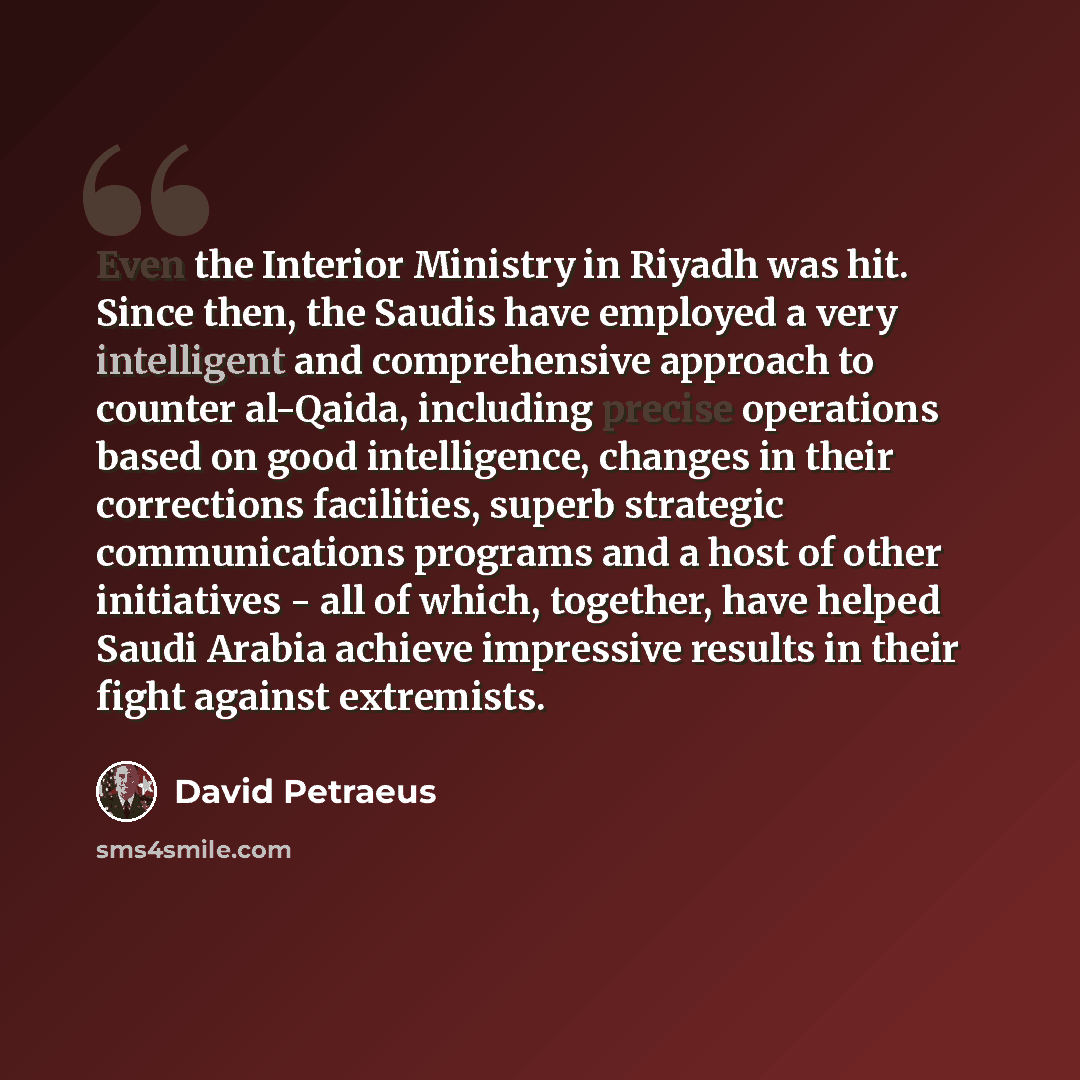 “Even the Interior Ministry in Riyadh was hit. Since then, the Saudis have employed a very intelligent and comprehensive approach to counter al-Qaida, including precise operations based on good intelligence, changes in their corrections facilities, superb strategic communications programs and a…” quote by David Petraeus
