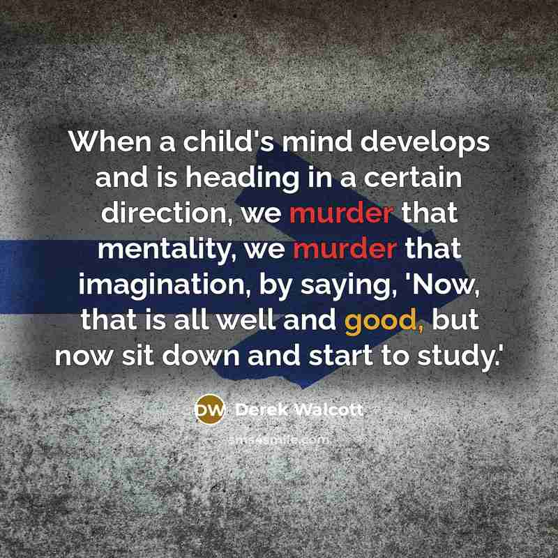 “When a child's mind develops and is heading in a certain direction, we murder that mentality, we murder that imagination, by saying, 'Now, that is all well and good, but now sit down and start to study.'” quote by Derek Walcott