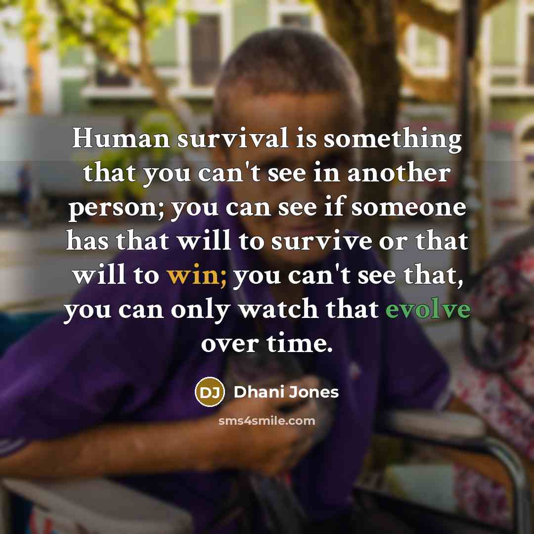“Human survival is something that you can't see in another person; you can see if someone has that will to survive or that will to win; you can't see that, you can only watch that evolve over time.” quote by Dhani Jones