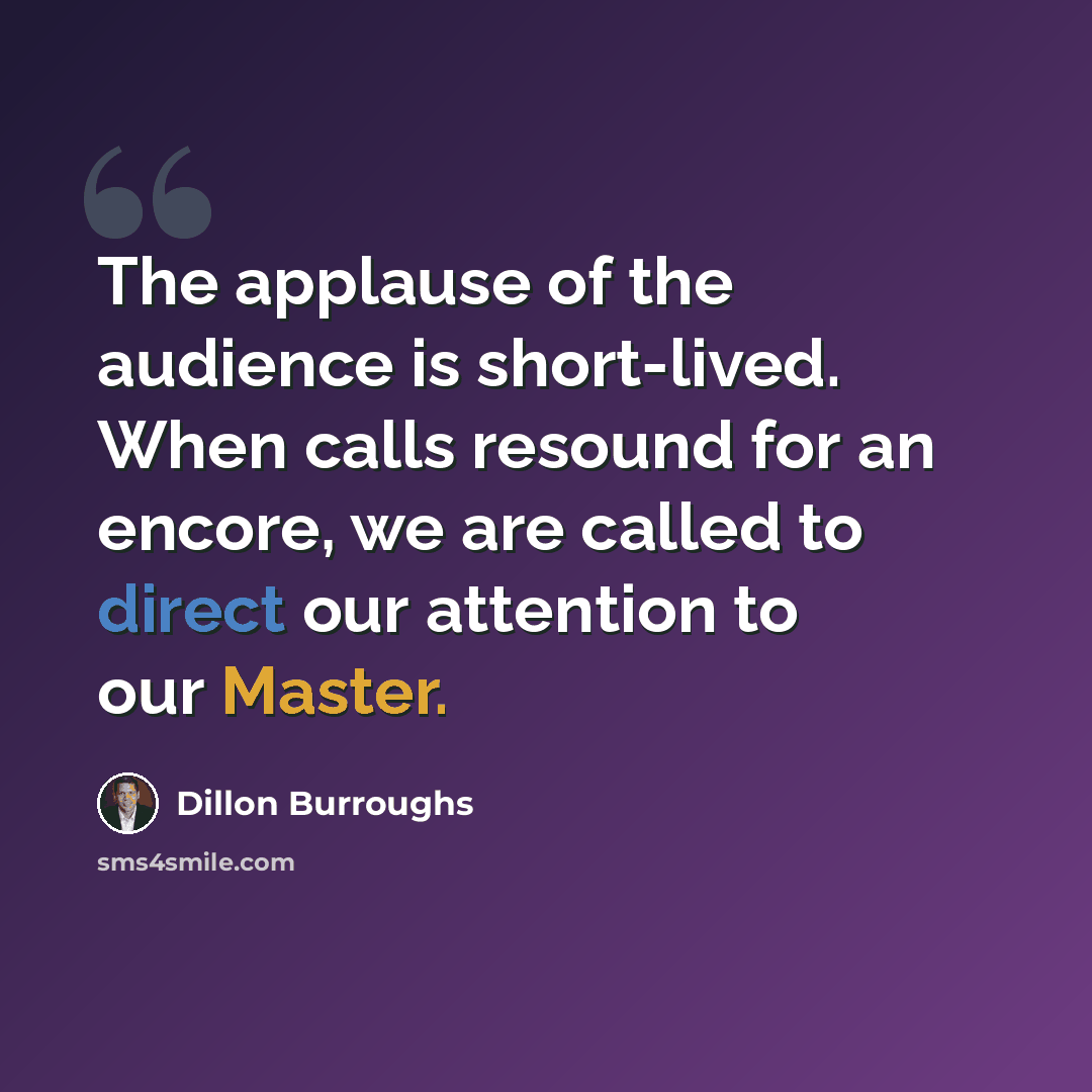 “The applause of the audience is short-lived. When calls resound for an encore, we are called to direct our attention to our Master.” quote by Dillon Burroughs