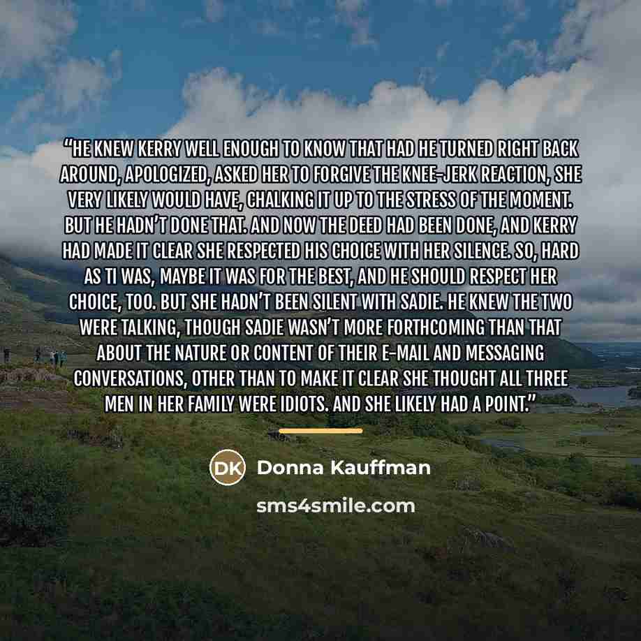 “He knew Kerry well enough to know that had he turned right back around, apologized, asked her to forgive the knee-jerk reaction, she very likely would have, chalking it up to the stress of the moment. But he hadn’t done that. And now the deed had been done, and Kerry had made it clear she…” quote by Donna Kauffman