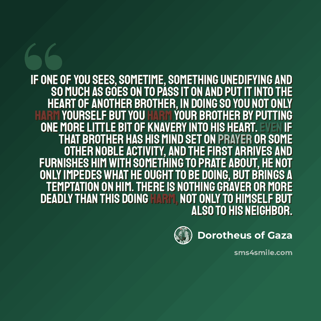 “If one of you sees, sometime, something unedifying and so much as goes on to pass it on and put it into the heart of another brother, in doing so you not only harm yourself but you harm your brother by putting one more little bit of knavery into his heart. Even if that brother has his mind set on…” quote by Dorotheus of Gaza