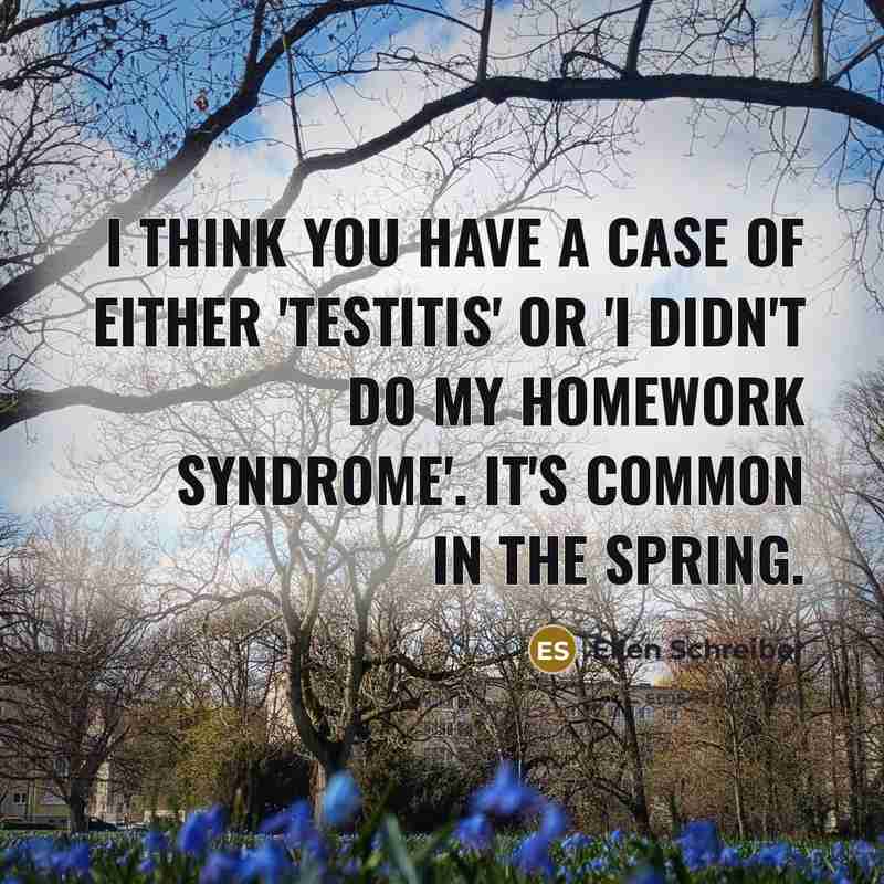 “I think you have a case of either 'testitis' or 'I Didn't Do My Homework Syndrome'. It's common in the Spring.” quote by Ellen Schreiber