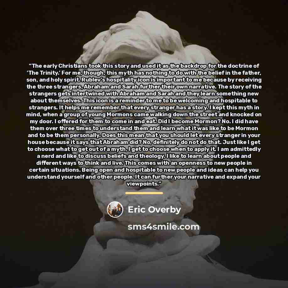 “The early Christians took this story and used it as the backdrop for the doctrine of ‘The Trinity.’ For me, though, this myth has nothing to do with the belief in the father, son, and holy spirit. Rublev’s hospitality icon is important to me because by receiving the three strangers, Abraham and…” quote by Eric Overby