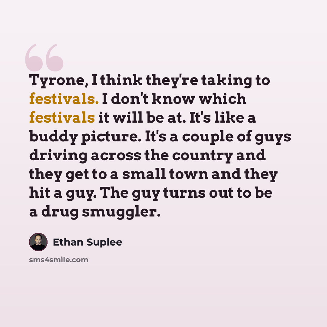 “Tyrone, I think they're taking to festivals. I don't know which festivals it will be at. It's like a buddy picture. It's a couple of guys driving across the country and they get to a small town and they hit a guy. The guy turns out to be a drug smuggler.” quote by Ethan Suplee