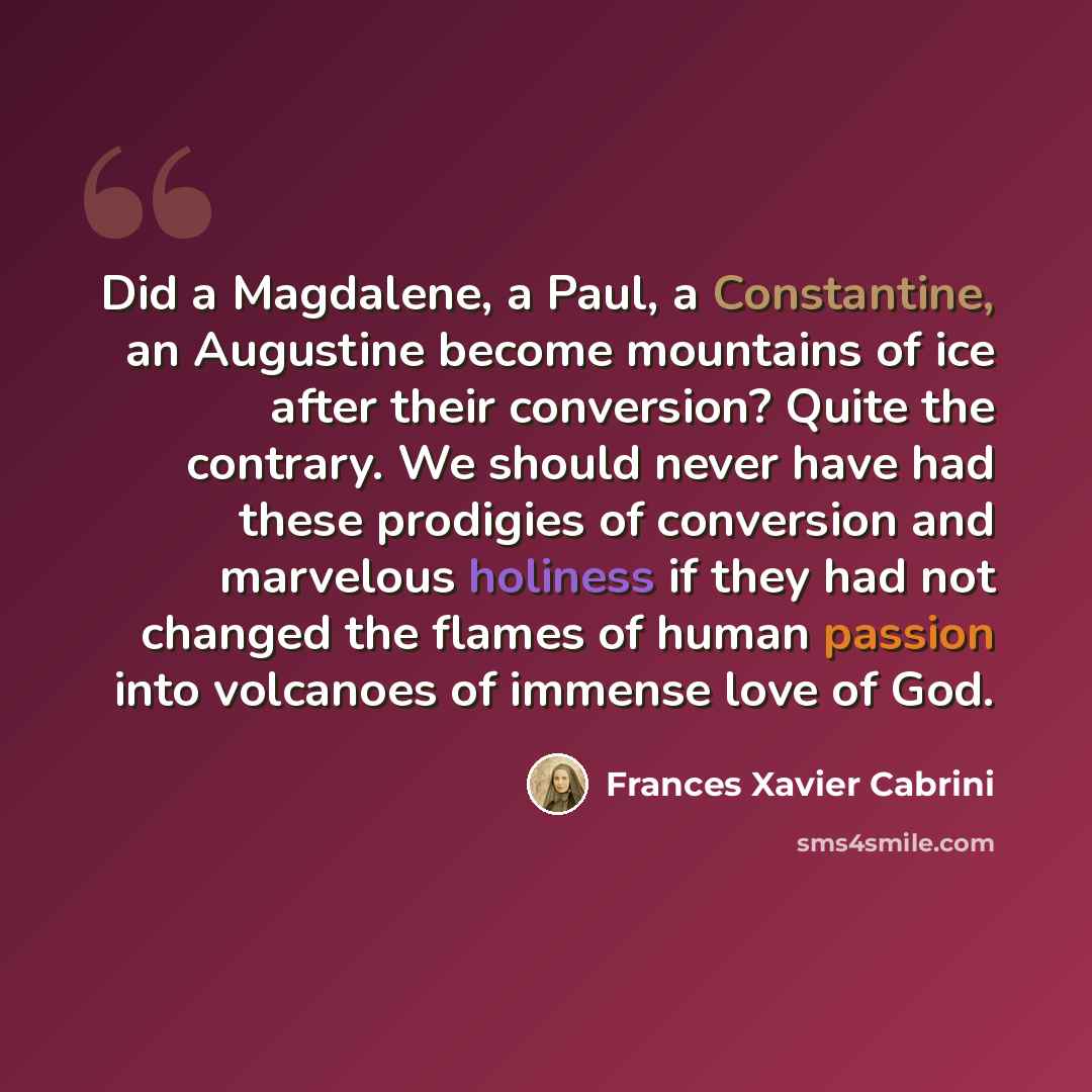 “Did a Magdalene, a Paul, a Constantine, an Augustine become mountains of ice after their conversion? Quite the contrary. We should never have had these prodigies of conversion and marvelous holiness if they had not changed the flames of human passion into volcanoes of immense love of God.” quote by Frances Xavier Cabrini