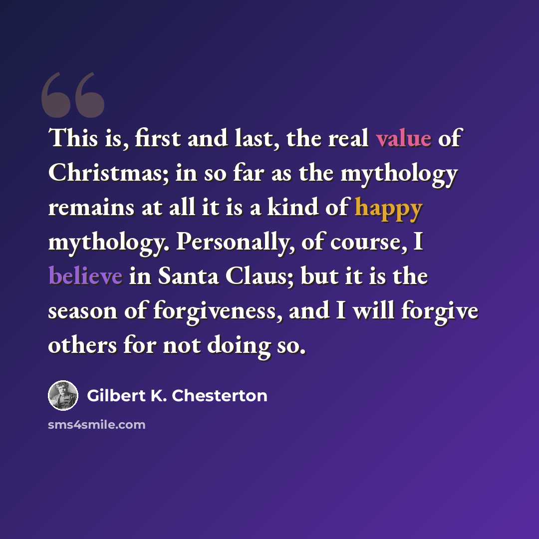 “This is, first and last, the real value of Christmas; in so far as the mythology remains at all it is a kind of happy mythology. Personally, of course, I believe in Santa Claus; but it is the season of forgiveness, and I will forgive others for not doing so.” quote by Gilbert K. Chesterton