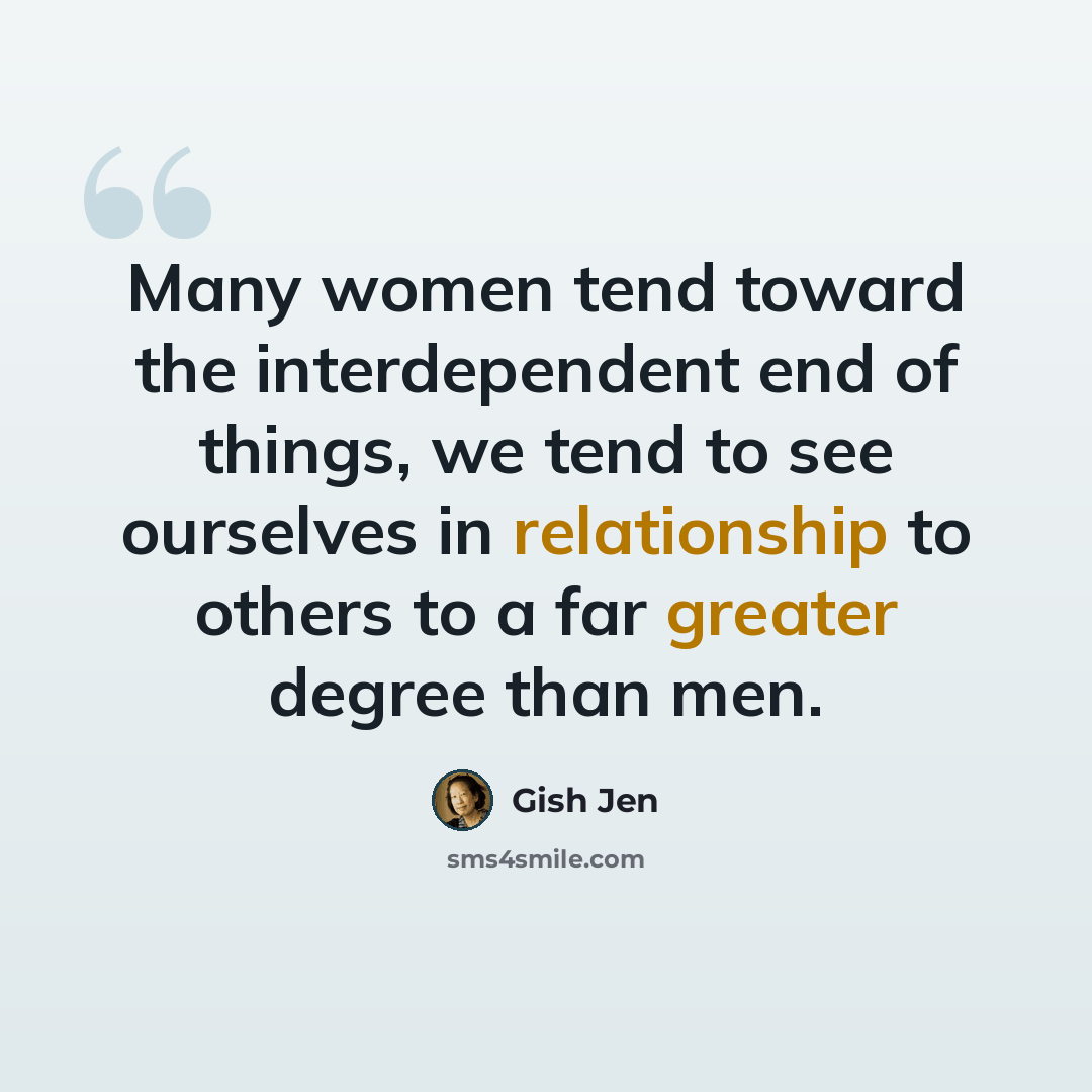 “Many women tend toward the interdependent end of things, we tend to see ourselves in relationship to others to a far greater degree than men.” quote by Gish Jen