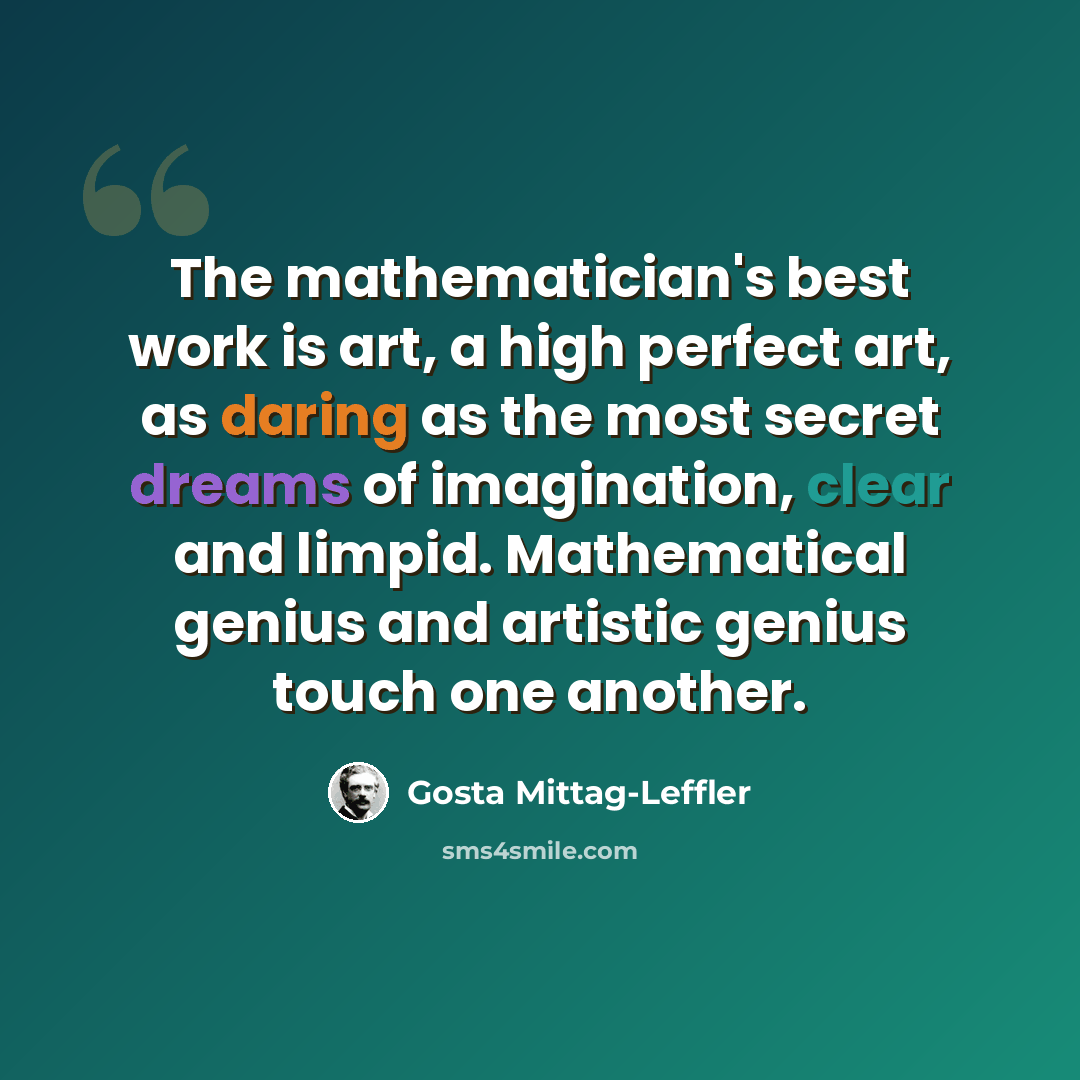 “The mathematician's best work is art, a high perfect art, as daring as the most secret dreams of imagination, clear and limpid. Mathematical genius and artistic genius touch one another.” quote by Gosta Mittag-Leffler