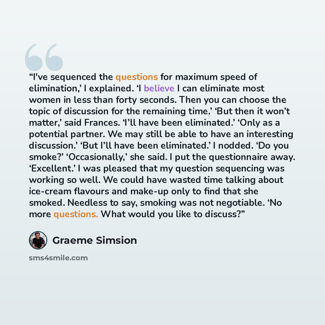 “I've sequenced the questions for maximum speed of elimination,’ I explained. ‘I believe I can eliminate most women in less than forty seconds. Then you can choose the topic of discussion for the remaining time.’ ‘But then it won’t matter,’ said Frances. ‘I’ll have been eliminated.’ ‘Only as a…” quote by Graeme Simsion
