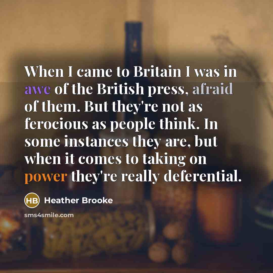 “When I came to Britain I was in awe of the British press, afraid of them. But they're not as ferocious as people think. In some instances they are, but when it comes to taking on power they're really deferential.” quote by Heather Brooke