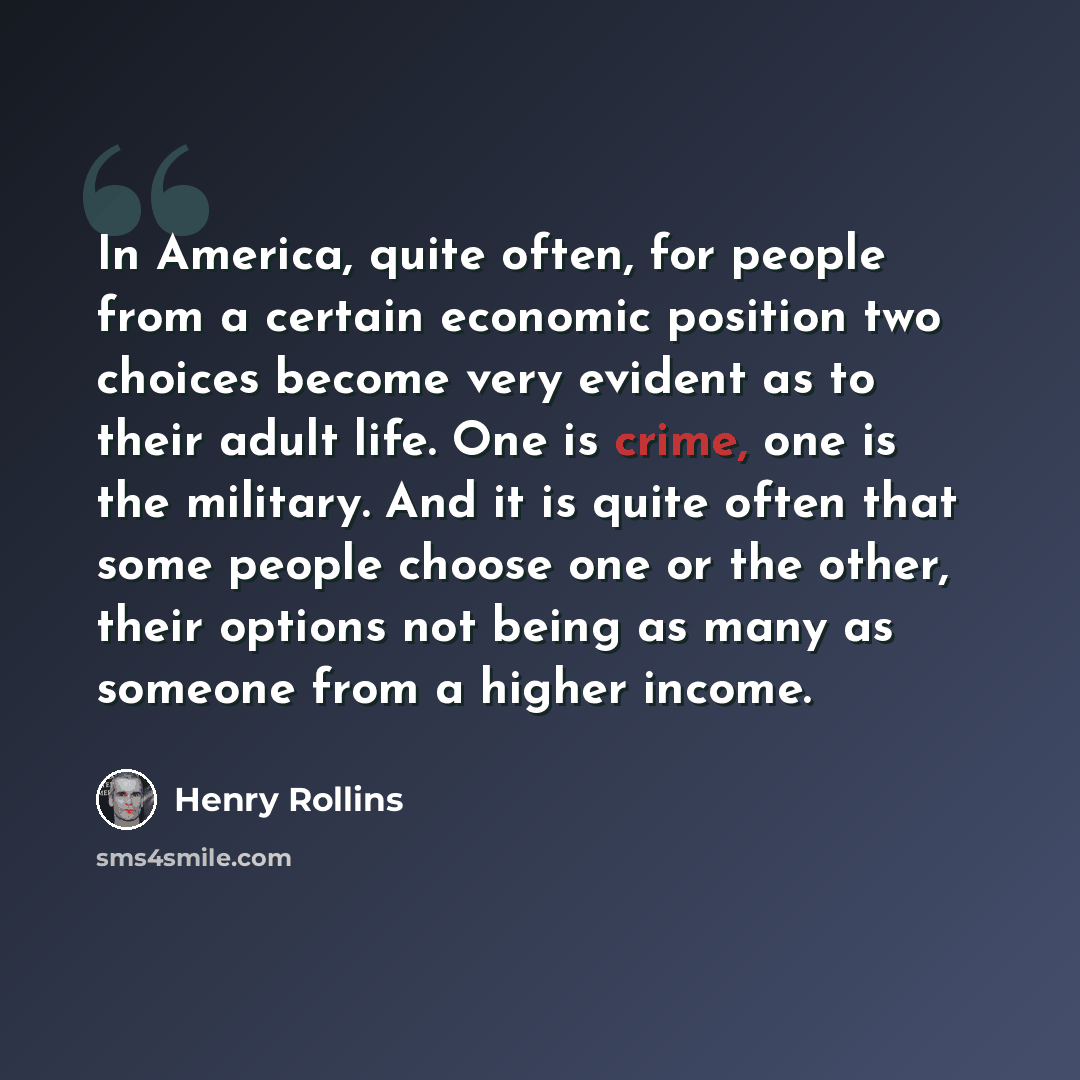“In America, quite often, for people from a certain economic position two choices become very evident as to their adult life. One is crime, one is the military. And it is quite often that some people choose one or the other, their options not being as many as someone from a higher income.” quote by Henry Rollins
