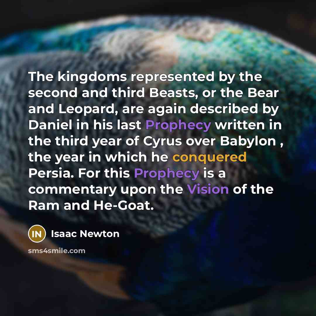 “The kingdoms represented by the second and third Beasts, or the Bear and Leopard, are again described by Daniel in his last Prophecy written in the third year of Cyrus over Babylon , the year in which he conquered Persia. For this Prophecy is a commentary upon the Vision of the Ram and He-Goat.” quote by Isaac Newton