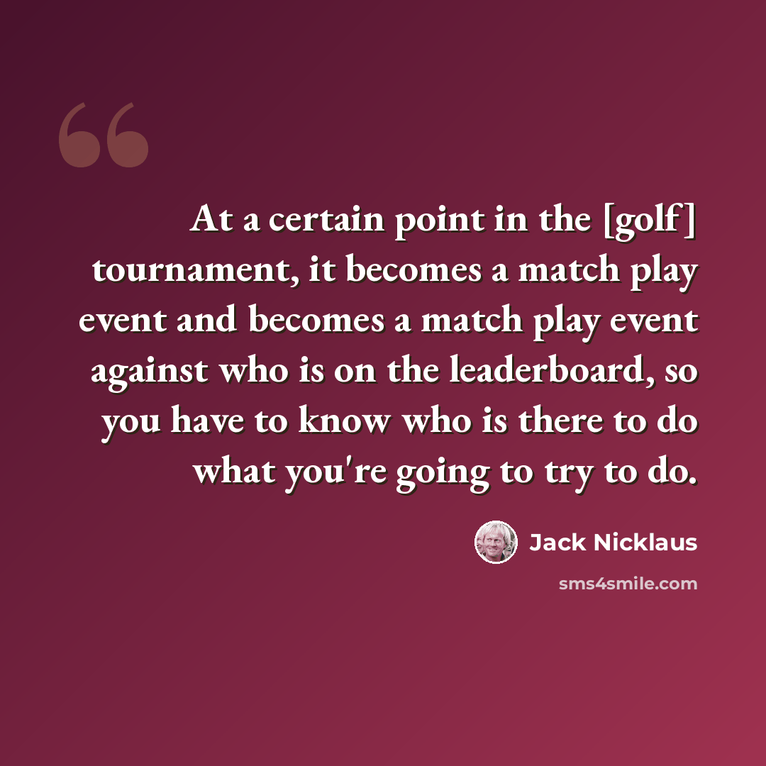 “At a certain point in the [golf] tournament, it becomes a match play event and becomes a match play event against who is on the leaderboard, so you have to know who is there to do what you're going to try to do.” quote by Jack Nicklaus