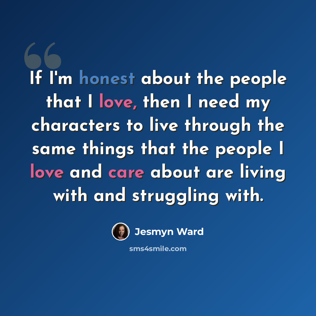 “If I'm honest about the people that I love, then I need my characters to live through the same things that the people I love and care about are living with and struggling with.” quote by Jesmyn Ward