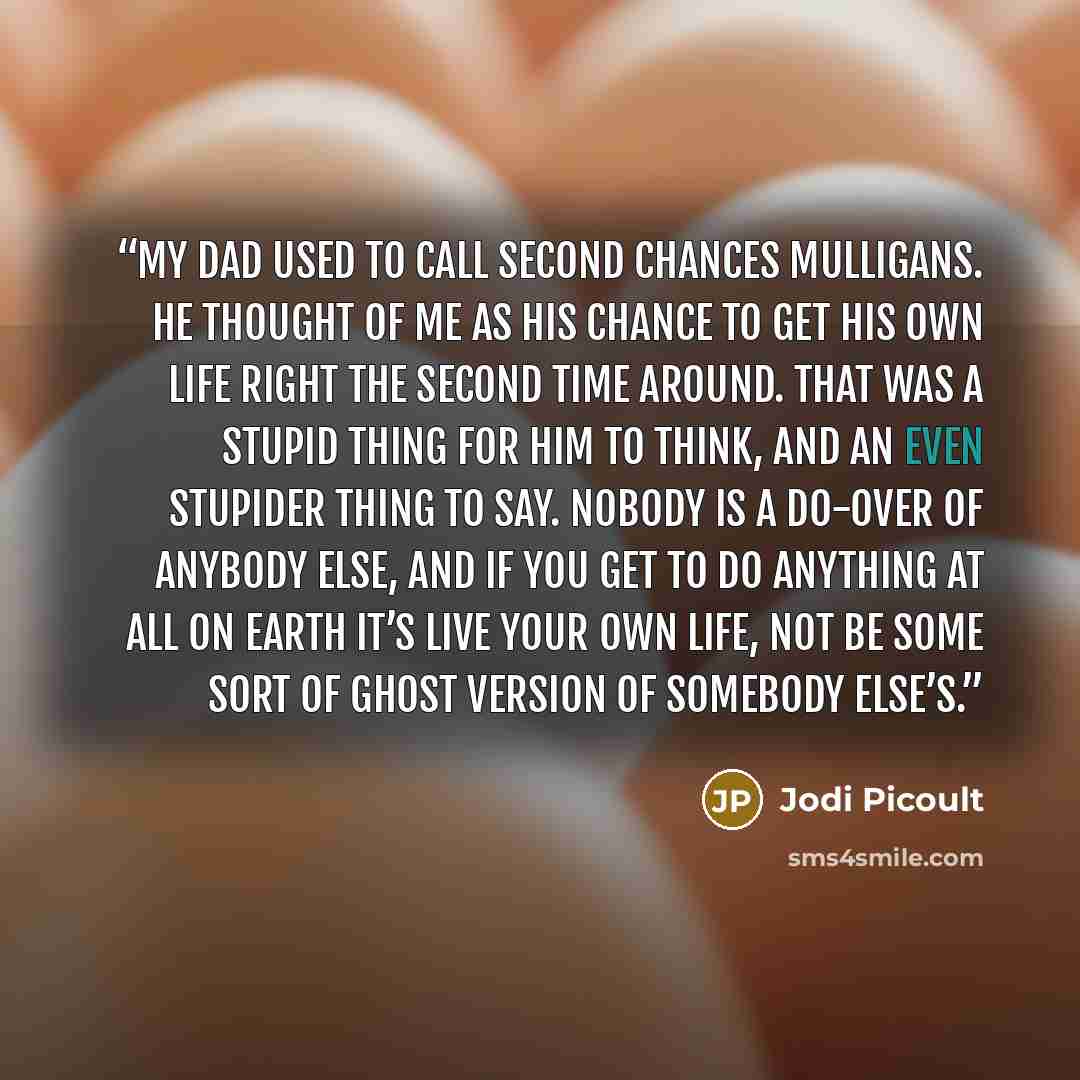 “My dad used to call second chances mulligans. He thought of me as his chance to get his own life right the second time around. That was a stupid thing for him to think, and an even stupider thing to say. Nobody is a do-over of anybody else, and if you get to do anything at all on earth it’s live…” quote by Jodi Picoult