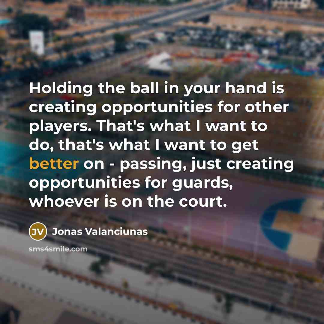 “Holding the ball in your hand is creating opportunities for other players. That's what I want to do, that's what I want to get better on - passing, just creating opportunities for guards, whoever is on the court.” quote by Jonas Valanciunas