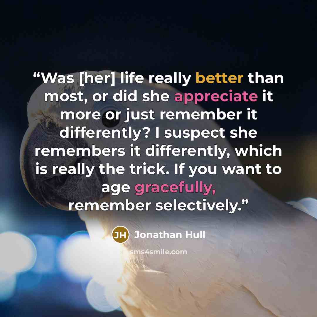 “Was [her] life really better than most, or did she appreciate it more or just remember it differently? I suspect she remembers it differently, which is really the trick. If you want to age gracefully, remember selectively.” quote by Jonathan Hull