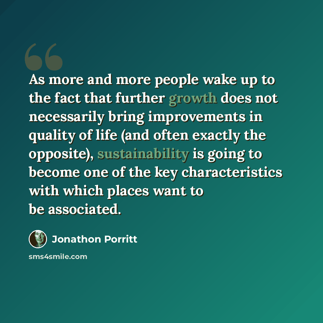 “As more and more people wake up to the fact that further growth does not necessarily bring improvements in quality of life (and often exactly the opposite), sustainability is going to become one of the key characteristics with which places want to be associated.” quote by Jonathon Porritt