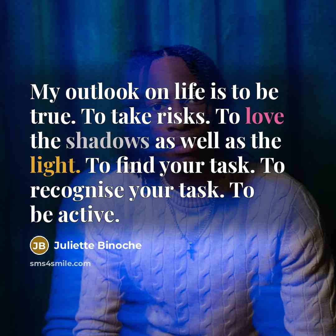 “My outlook on life is to be true. To take risks. To love the shadows as well as the light. To find your task. To recognise your task. To be active.” quote by Juliette Binoche
