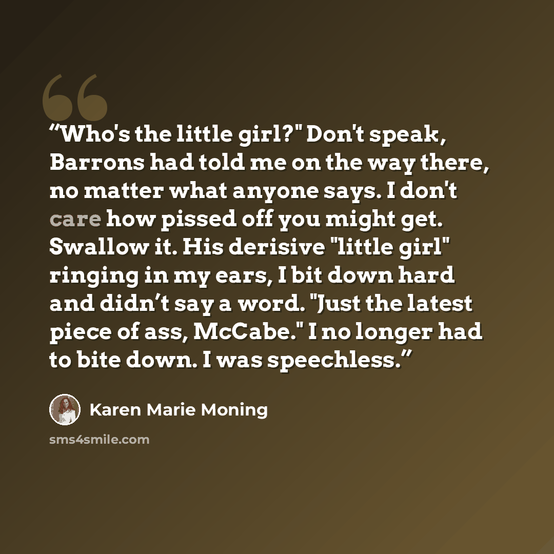 “Who's the little girl?" Don't speak, Barrons had told me on the way there, no matter what anyone says. I don't care how pissed off you might get. Swallow it. His derisive "little girl" ringing in my ears, I bit down hard and didn’t say a word. "Just the latest piece of ass, McCabe." I no longer…” quote by Karen Marie Moning