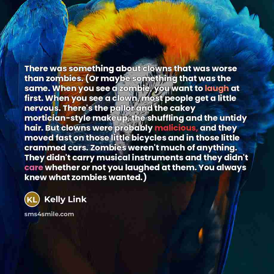 “There was something about clowns that was worse than zombies. (Or maybe something that was the same. When you see a zombie, you want to laugh at first. When you see a clown, most people get a little nervous. There's the pallor and the cakey mortician-style makeup, the shuffling and the untidy…” quote by Kelly Link