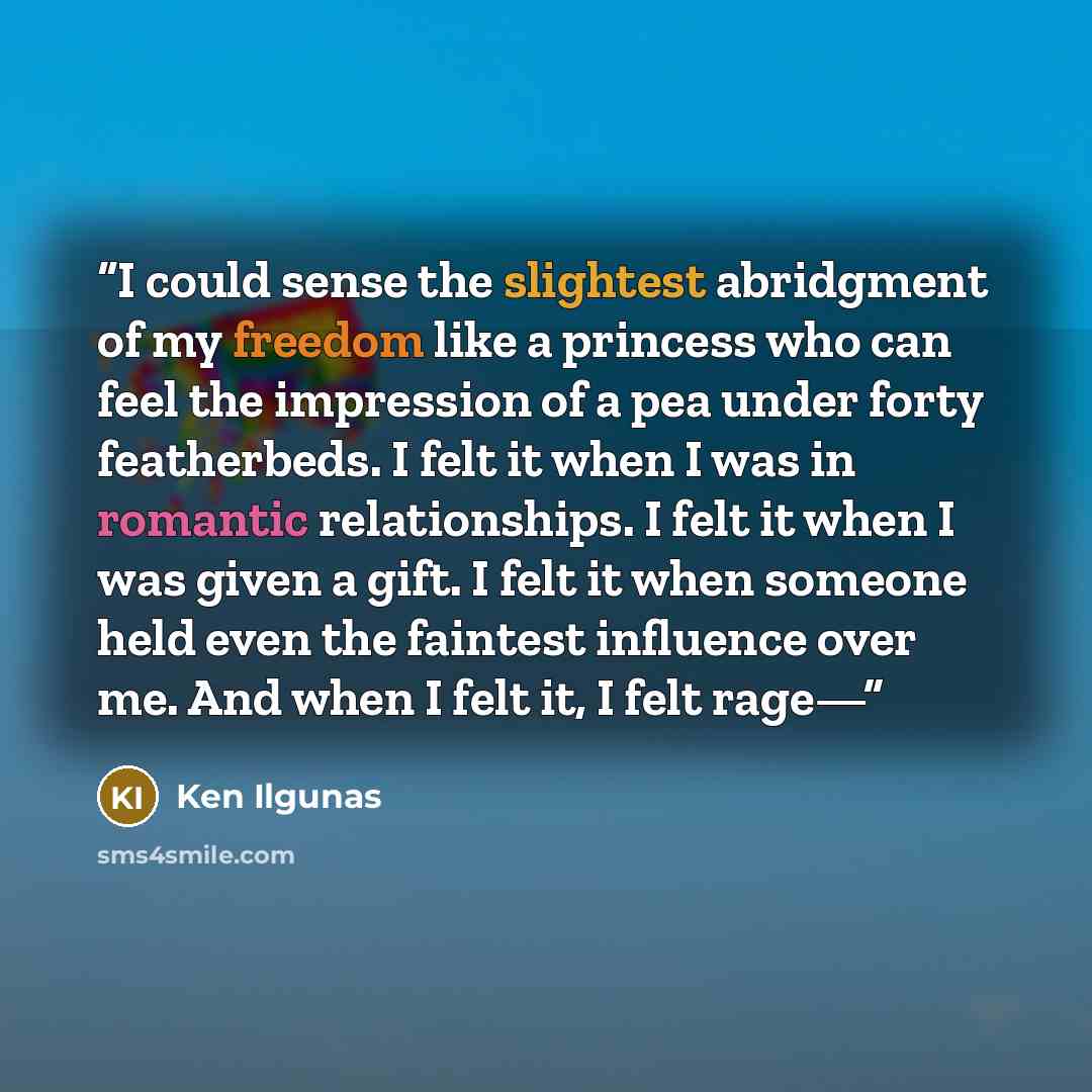 “I could sense the slightest abridgment of my freedom like a princess who can feel the impression of a pea under forty featherbeds. I felt it when I was in romantic relationships. I felt it when I was given a gift. I felt it when someone held even the faintest influence over me. And when I felt it…” quote by Ken Ilgunas