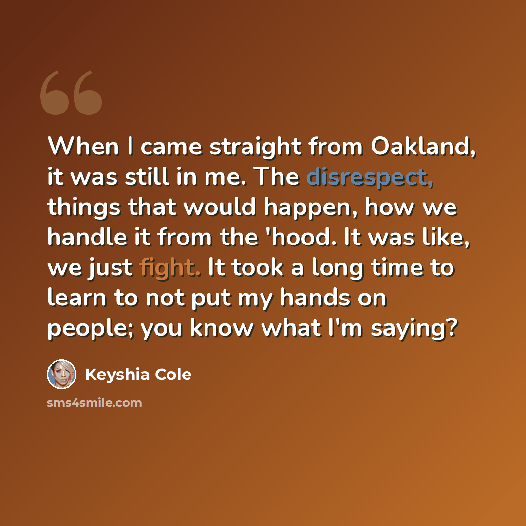 “When I came straight from Oakland, it was still in me. The disrespect, things that would happen, how we handle it from the 'hood. It was like, we just fight. It took a long time to learn to not put my hands on people; you know what I'm saying?” quote by Keyshia Cole
