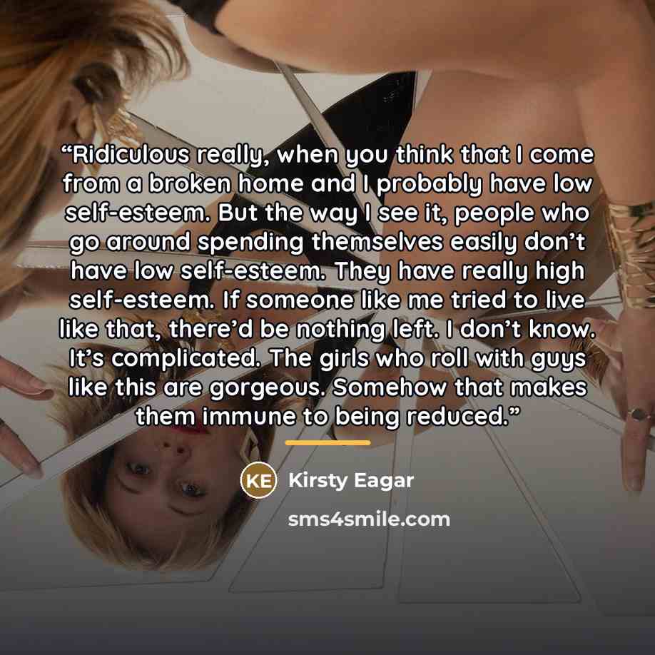 “Ridiculous really, when you think that I come from a broken home and I probably have low self-esteem. But the way I see it, people who go around spending themselves easily don’t have low self-esteem. They have really high self-esteem. If someone like me tried to live like that, there’d be nothing…” quote by Kirsty Eagar
