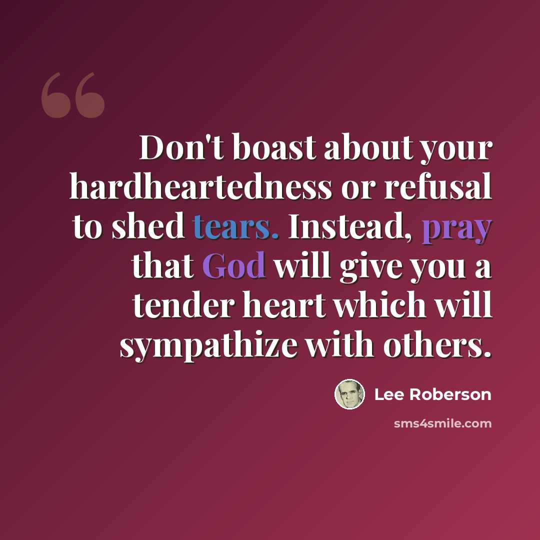 “Don't boast about your hardheartedness or refusal to shed tears. Instead, pray that God will give you a tender heart which will sympathize with others.” quote by Lee Roberson
