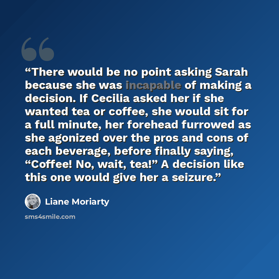 “There would be no point asking Sarah because she was incapable of making a decision. If Cecilia asked her if she wanted tea or coffee, she would sit for a full minute, her forehead furrowed as she agonized over the pros and cons of each beverage, before finally saying, “Coffee! No, wait, tea!” A…” quote by Liane Moriarty