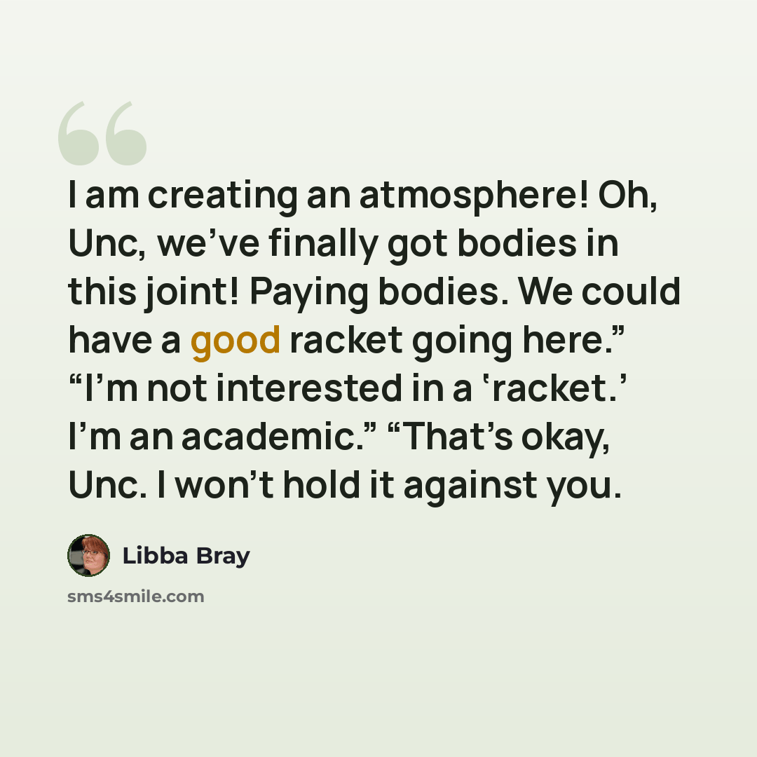 “I am creating an atmosphere! Oh, Unc, we’ve finally got bodies in this joint! Paying bodies. We could have a good racket going here.” “I’m not interested in a ‘racket.’ I’m an academic.” “That’s okay, Unc. I won’t hold it against you.” quote by Libba Bray