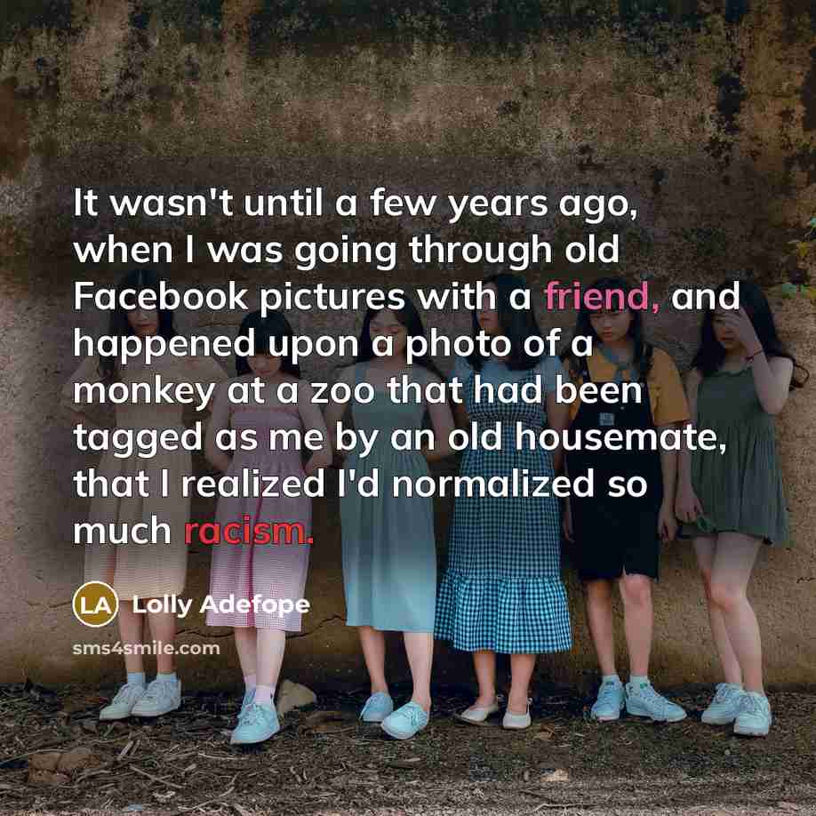 “It wasn't until a few years ago, when I was going through old Facebook pictures with a friend, and happened upon a photo of a monkey at a zoo that had been tagged as me by an old housemate, that I realized I'd normalized so much racism.” quote by Lolly Adefope