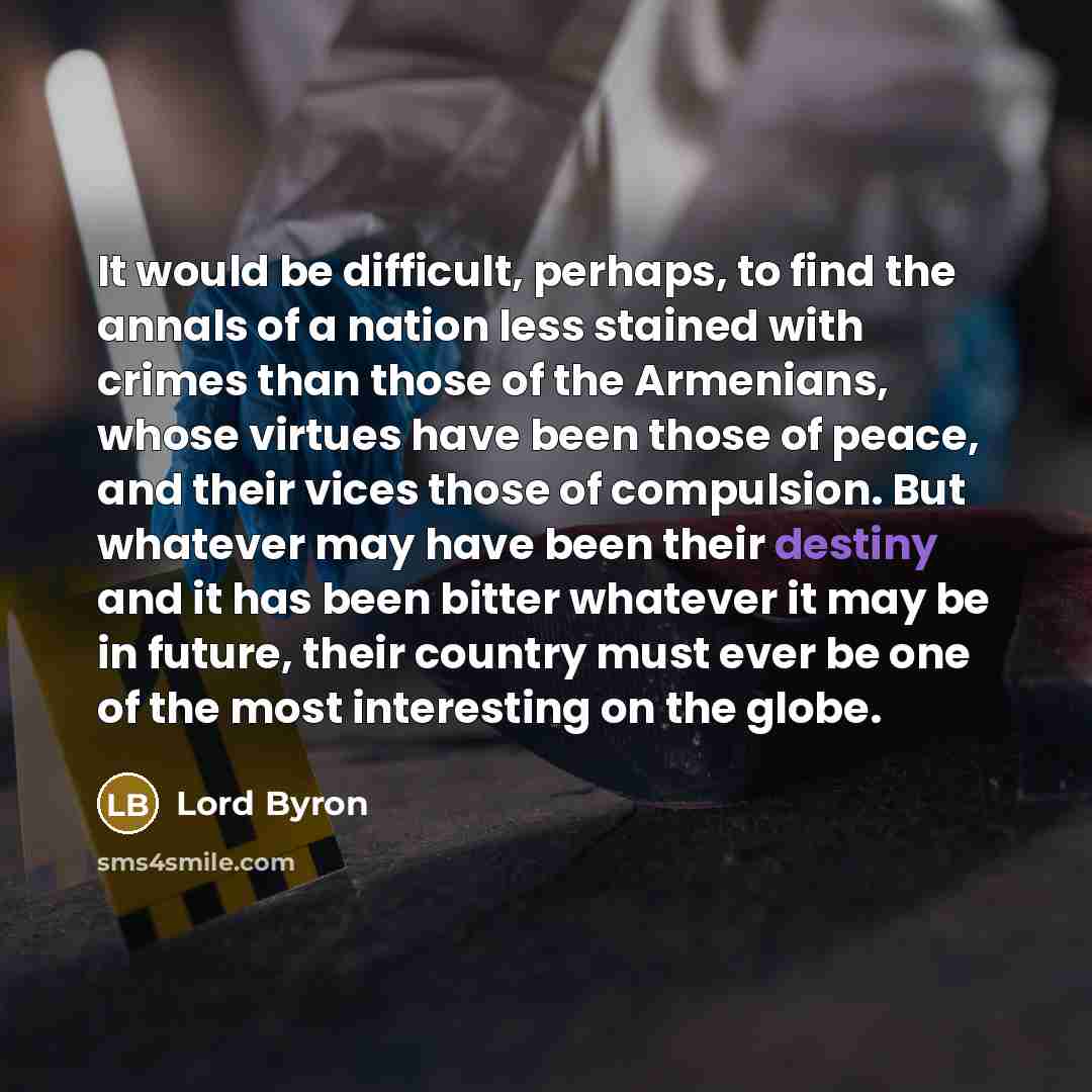 “It would be difficult, perhaps, to find the annals of a nation less stained with crimes than those of the Armenians, whose virtues have been those of peace, and their vices those of compulsion. But whatever may have been their destiny and it has been bitter whatever it may be in future, their…” quote by Lord Byron