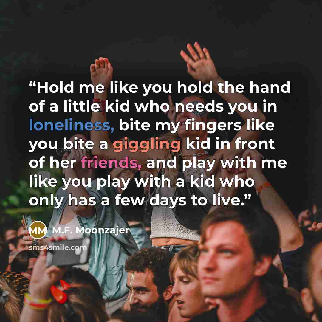 “Hold me like you hold the hand of a little kid who needs you in loneliness, bite my fingers like you bite a giggling kid in front of her friends, and play with me like you play with a kid who only has a few days to live.” quote by M.F. Moonzajer