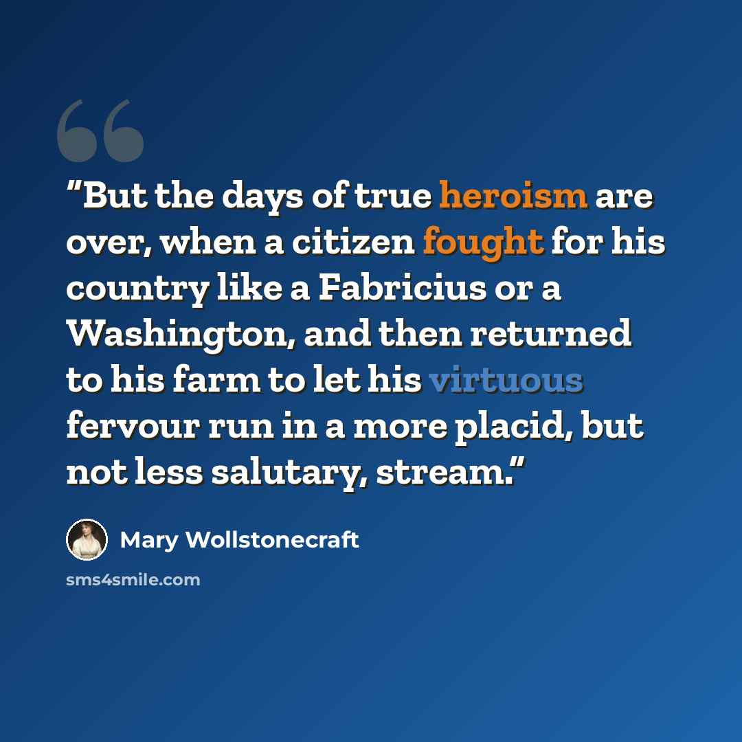 “But the days of true heroism are over, when a citizen fought for his country like a Fabricius or a Washington, and then returned to his farm to let his virtuous fervour run in a more placid, but not less salutary, stream.” quote by Mary Wollstonecraft