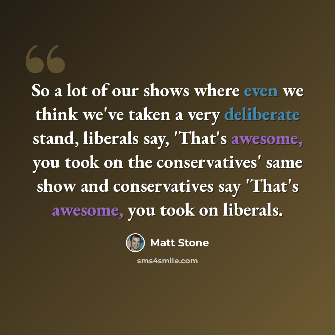 “So a lot of our shows where even we think we've taken a very deliberate stand, liberals say, 'That's awesome, you took on the conservatives' same show and conservatives say 'That's awesome, you took on liberals.” quote by Matt Stone