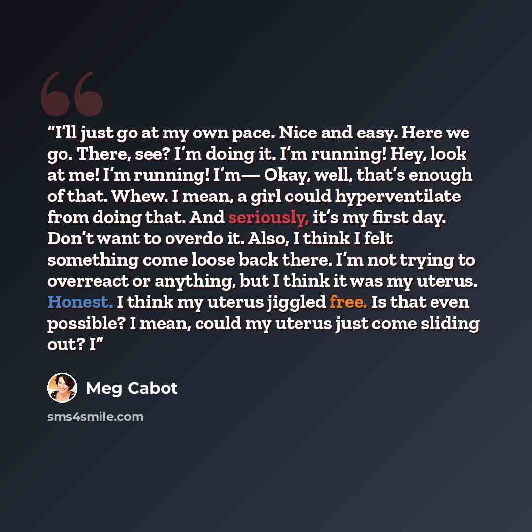 “I’ll just go at my own pace. Nice and easy. Here we go. There, see? I’m doing it. I’m running! Hey, look at me! I’m running! I’m— Okay, well, that’s enough of that. Whew. I mean, a girl could hyperventilate from doing that. And seriously, it’s my first day. Don’t want to overdo it. Also, I think I…” quote by Meg Cabot
