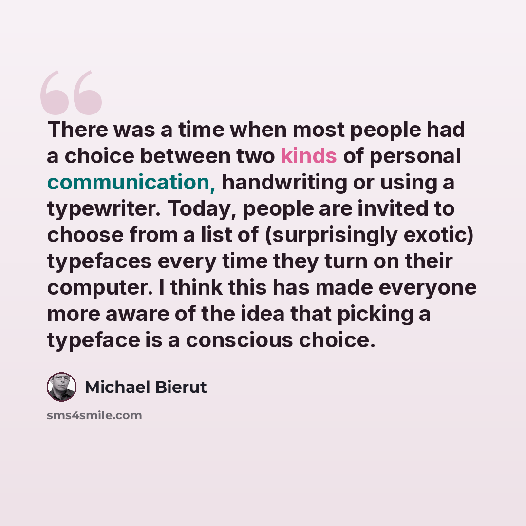 “There was a time when most people had a choice between two kinds of personal communication, handwriting or using a typewriter. Today, people are invited to choose from a list of (surprisingly exotic) typefaces every time they turn on their computer. I think this has made everyone more aware of the…” quote by Michael Bierut