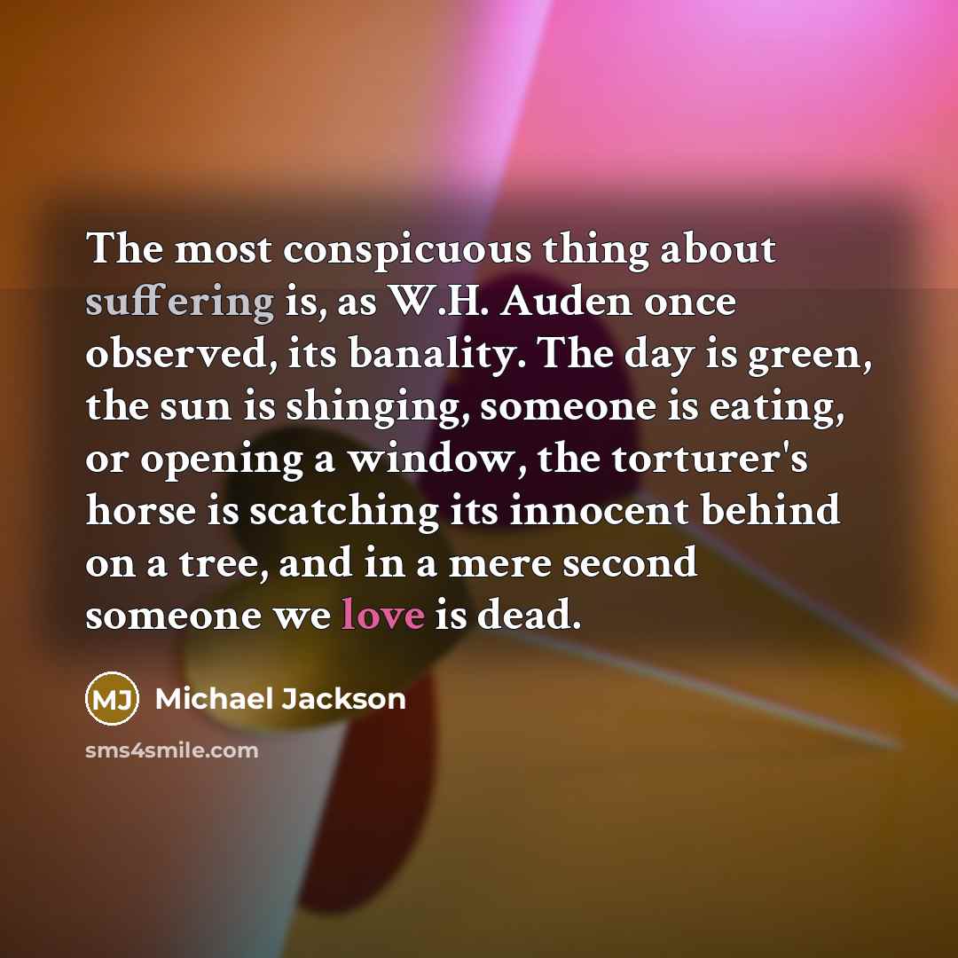“The most conspicuous thing about suffering is, as W.H. Auden once observed, its banality. The day is green, the sun is shinging, someone is eating, or opening a window, the torturer's horse is scatching its innocent behind on a tree, and in a mere second someone we love is dead.” quote by Michael Jackson