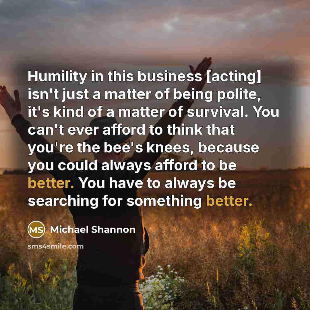 “Humility in this business [acting] isn't just a matter of being polite, it's kind of a matter of survival. You can't ever afford to think that you're the bee's knees, because you could always afford to be better. You have to always be searching for something better.” quote by Michael Shannon