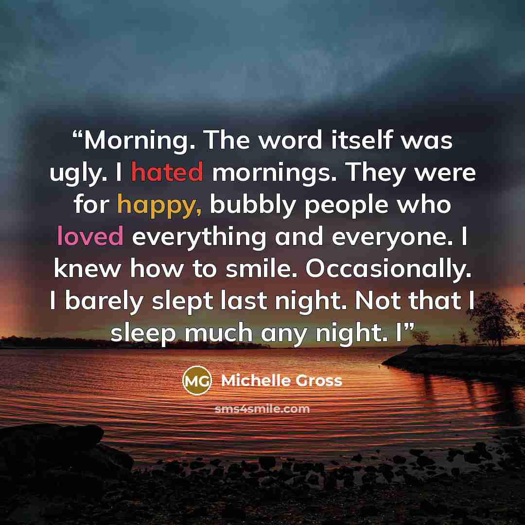“Morning. The word itself was ugly. I hated mornings. They were for happy, bubbly people who loved everything and everyone. I knew how to smile. Occasionally. I barely slept last night. Not that I sleep much any night. I” quote by Michelle Gross