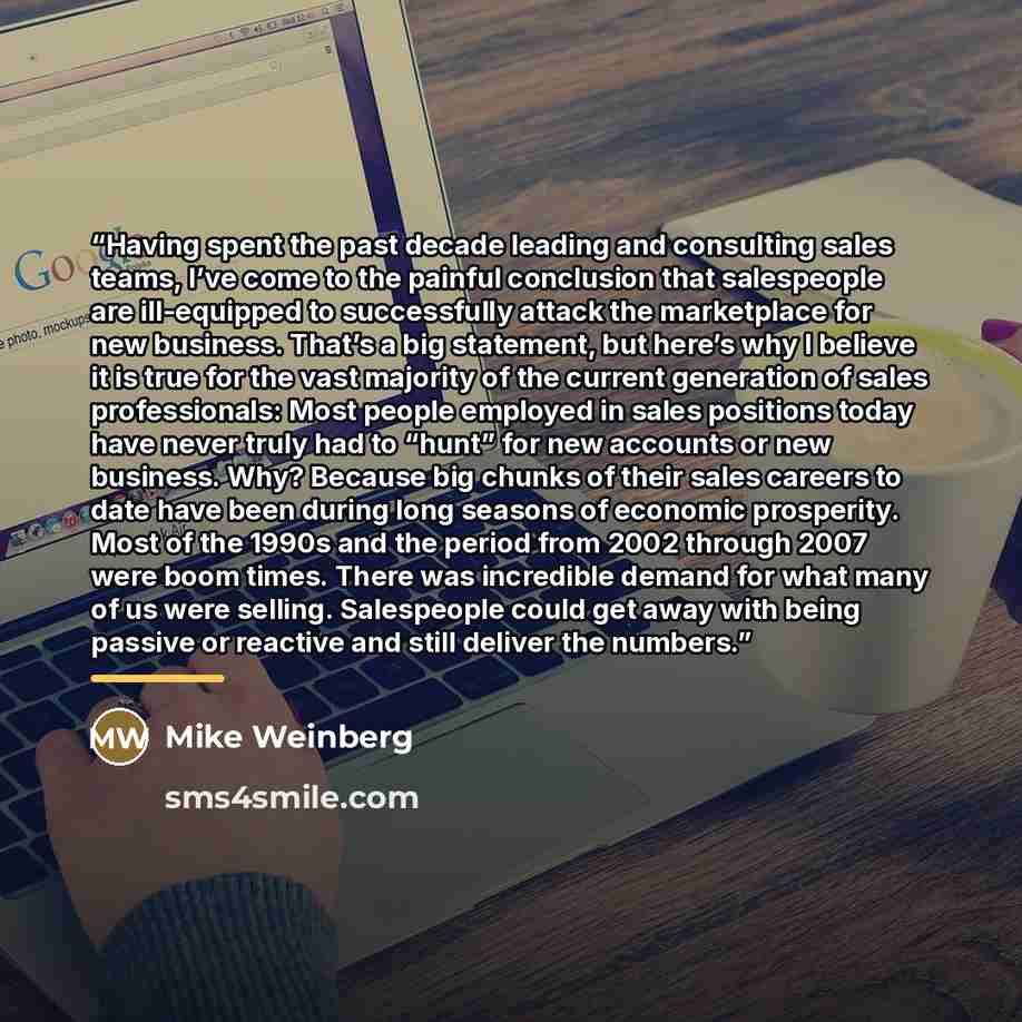 “Having spent the past decade leading and consulting sales teams, I’ve come to the painful conclusion that salespeople are ill-equipped to successfully attack the marketplace for new business. That’s a big statement, but here’s why I believe it is true for the vast majority of the current…” quote by Mike Weinberg