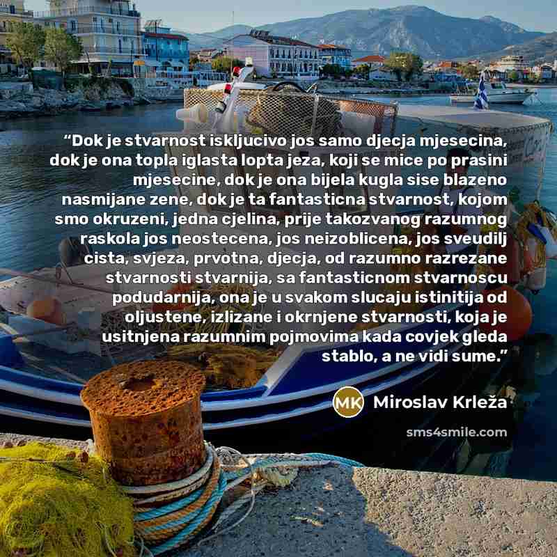 “Dok je stvarnost iskljucivo jos samo djecja mjesecina, dok je ona topla iglasta lopta jeza, koji se mice po prasini mjesecine, dok je ona bijela kugla sise blazeno nasmijane zene, dok je ta fantasticna stvarnost, kojom smo okruzeni, jedna cjelina, prije takozvanog razumnog raskola jos neostecena…” quote by Miroslav Krleža