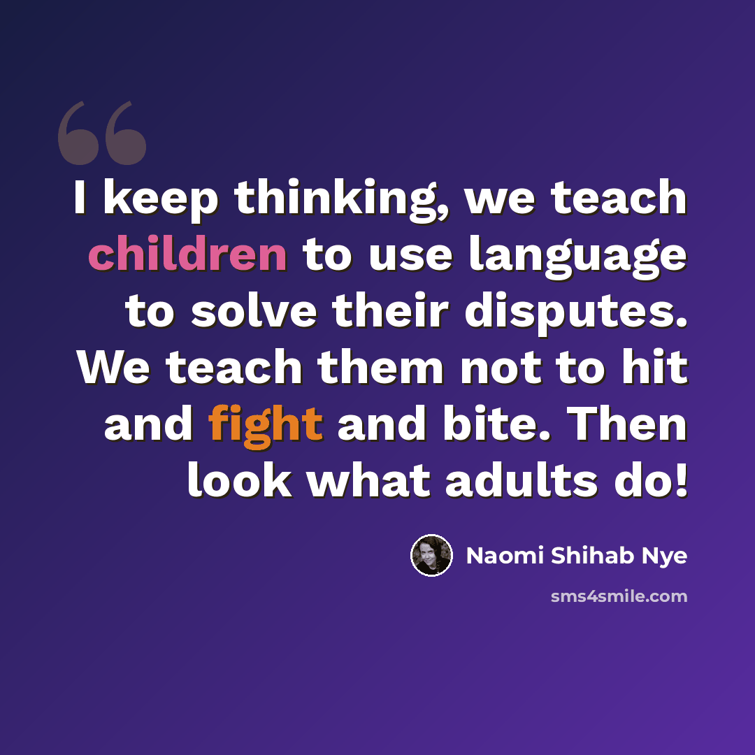 “I keep thinking, we teach children to use language to solve their disputes. We teach them not to hit and fight and bite. Then look what adults do!” quote by Naomi Shihab Nye