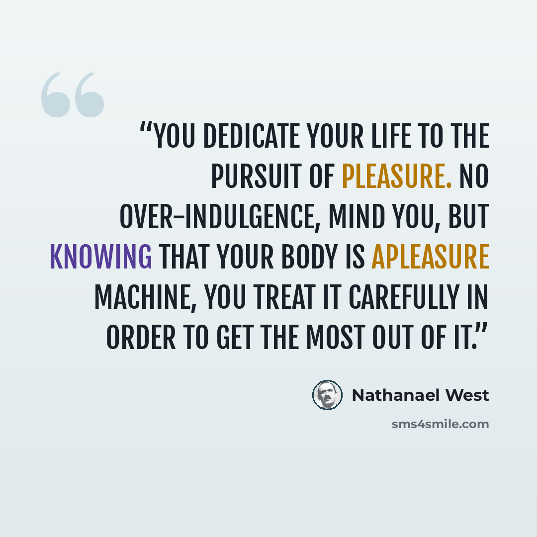 “You dedicate your life to the pursuit of pleasure. No over-indulgence, mind you, but knowing that your body is apleasure machine, you treat it carefully in order to get the most out of it.” quote by Nathanael West